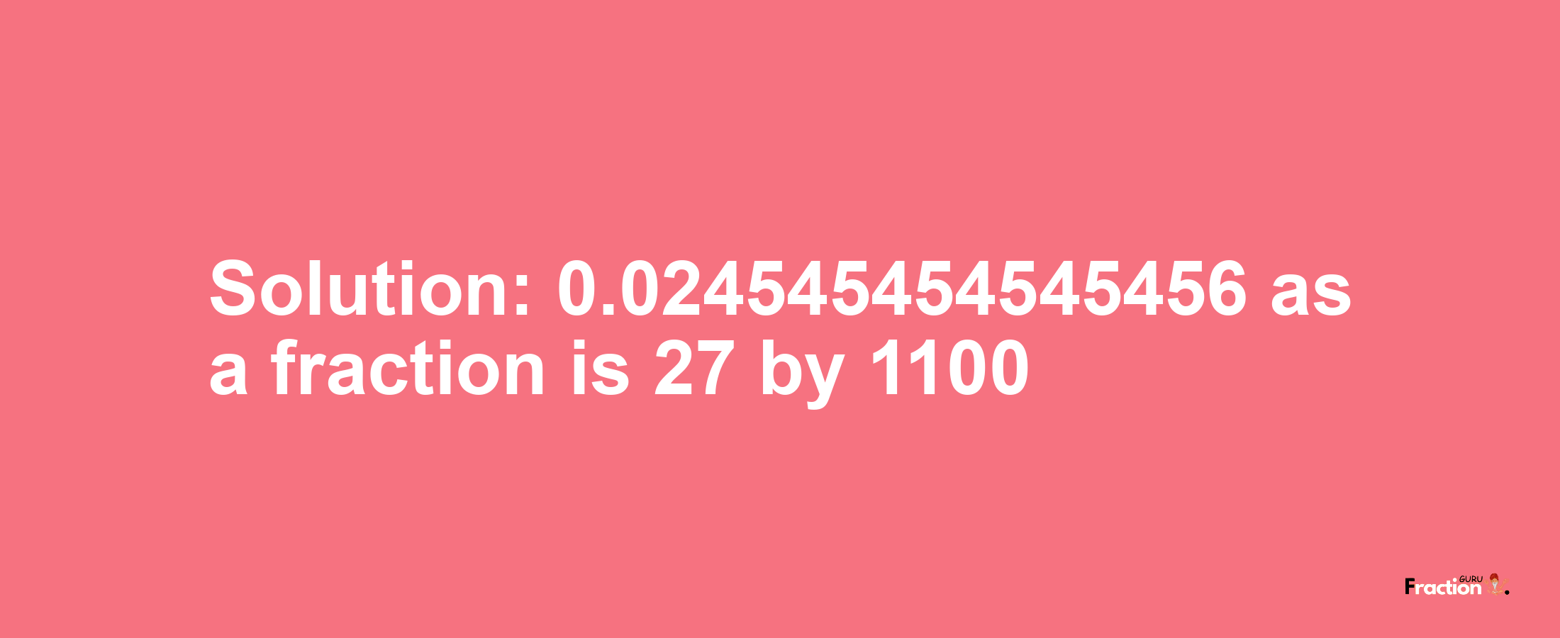 Solution:0.024545454545456 as a fraction is 27/1100